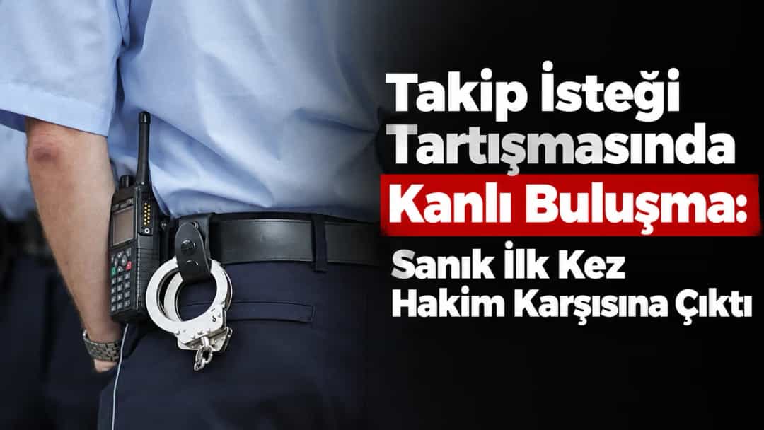 Takip İsteği Tartışmasında Kanlı Buluşma: Sanık İlk Kez Hakim Karşısına Çıktı
